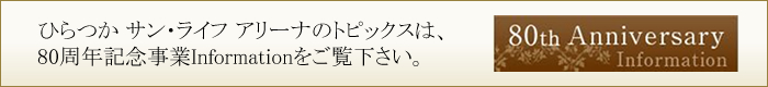 ひらつか サン・ライフ アリーナのトピックスは、80周年記念事業Informationをご覧下さい。